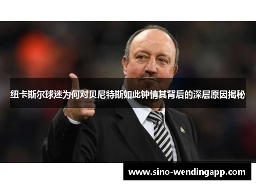 纽卡斯尔球迷为何对贝尼特斯如此钟情其背后的深层原因揭秘
