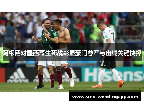 阿根廷对墨西哥生死战彰显豪门尊严与出线关键抉择