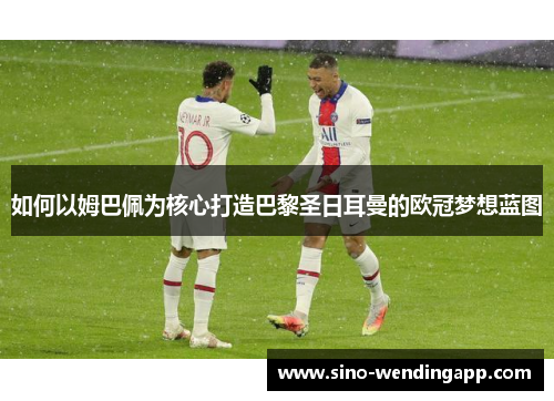 如何以姆巴佩为核心打造巴黎圣日耳曼的欧冠梦想蓝图