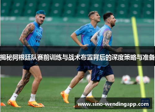 揭秘阿根廷队赛前训练与战术布置背后的深度策略与准备