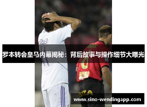 罗本转会皇马内幕揭秘：背后故事与操作细节大曝光