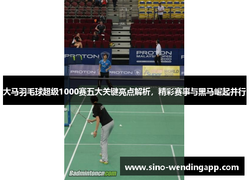 大马羽毛球超级1000赛五大关键亮点解析，精彩赛事与黑马崛起并行
