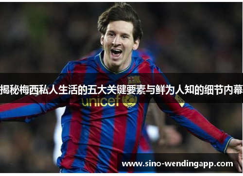 揭秘梅西私人生活的五大关键要素与鲜为人知的细节内幕