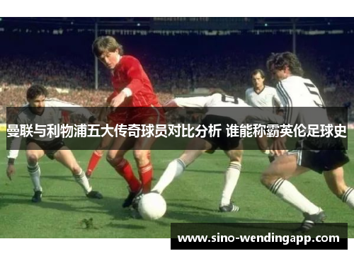 曼联与利物浦五大传奇球员对比分析 谁能称霸英伦足球史