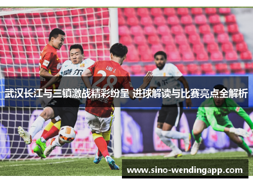 武汉长江与三镇激战精彩纷呈 进球解读与比赛亮点全解析