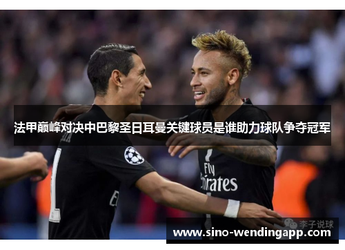 法甲巅峰对决中巴黎圣日耳曼关键球员是谁助力球队争夺冠军