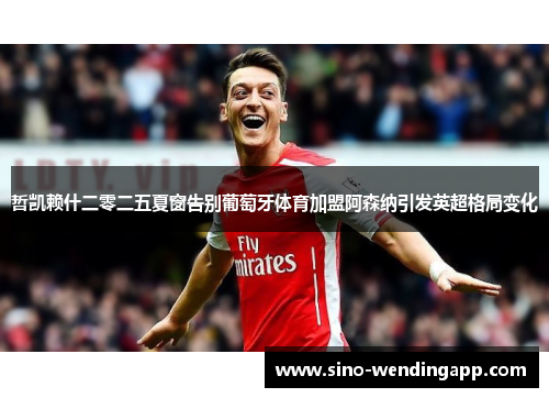 哲凯赖什二零二五夏窗告别葡萄牙体育加盟阿森纳引发英超格局变化