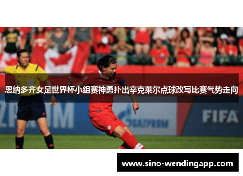 恩纳多齐女足世界杯小组赛神勇扑出辛克莱尔点球改写比赛气势走向 恩纳多齐女足世界杯小组赛神勇扑出辛克莱尔点球改写比赛气势走向