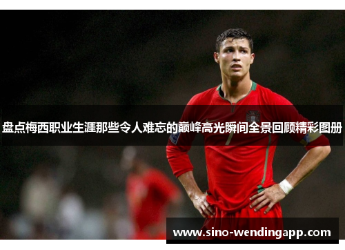 盘点梅西职业生涯那些令人难忘的巅峰高光瞬间全景回顾精彩图册 盘点梅西职业生涯那些令人难忘的巅峰高光瞬间全景回顾精彩图册