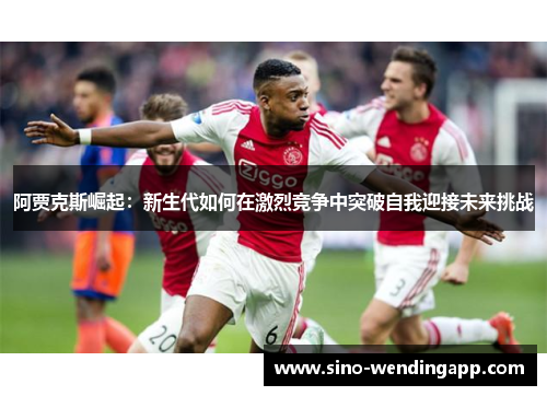 阿贾克斯崛起：新生代如何在激烈竞争中突破自我迎接未来挑战